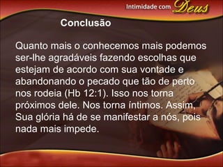 Conclusão
Quanto mais o conhecemos mais podemos
ser-lhe agradáveis fazendo escolhas que
estejam de acordo com sua vontade e
abandonando o pecado que tão de perto
nos rodeia (Hb 12:1). Isso nos torna
próximos dele. Nos torna íntimos. Assim,
Sua glória há de se manifestar a nós, pois
nada mais impede.
 