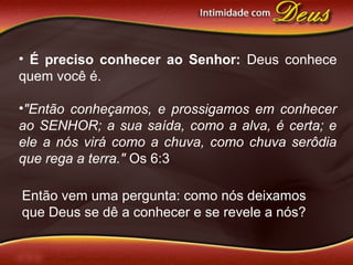 • É preciso conhecer ao Senhor: Deus conhece
quem você é.
•"Então conheçamos, e prossigamos em conhecer
ao SENHOR; a sua saída, como a alva, é certa; e
ele a nós virá como a chuva, como chuva serôdia
que rega a terra." Os 6:3
Então vem uma pergunta: como nós deixamos
que Deus se dê a conhecer e se revele a nós?
 
