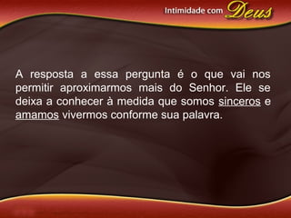 A resposta a essa pergunta é o que vai nos
permitir aproximarmos mais do Senhor. Ele se
deixa a conhecer à medida que somos sinceros e
amamos vivermos conforme sua palavra.
 