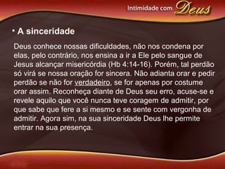 • A sinceridade
Deus conhece nossas dificuldades, não nos condena por
elas, pelo contrário, nos ensina a ir a Ele pelo sangue de
Jesus alcançar misericórdia (Hb 4:14-16). Porém, tal perdão
só virá se nossa oração for sincera. Não adianta orar e pedir
perdão se não for verdadeiro, se for apenas por costume
orar assim. Reconheça diante de Deus seu erro, acuse-se e
revele aquilo que você nunca teve coragem de admitir, por
que sabe que fere a si mesmo e se sente com vergonha de
admitir. Agora sim, na sua sinceridade Deus lhe permite
entrar na sua presença.
 