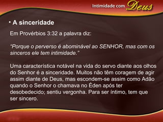 • A sinceridade
Em Provérbios 3:32 a palavra diz:
“Porque o perverso é abominável ao SENHOR, mas com os
sinceros ele tem intimidade.”
Uma característica notável na vida do servo diante aos olhos
do Senhor é a sinceridade. Muitos não têm coragem de agir
assim diante de Deus, mas escondem-se assim como Adão
quando o Senhor o chamava no Éden após ter
desobedecido; sentiu vergonha. Para ser íntimo, tem que
ser sincero.
 