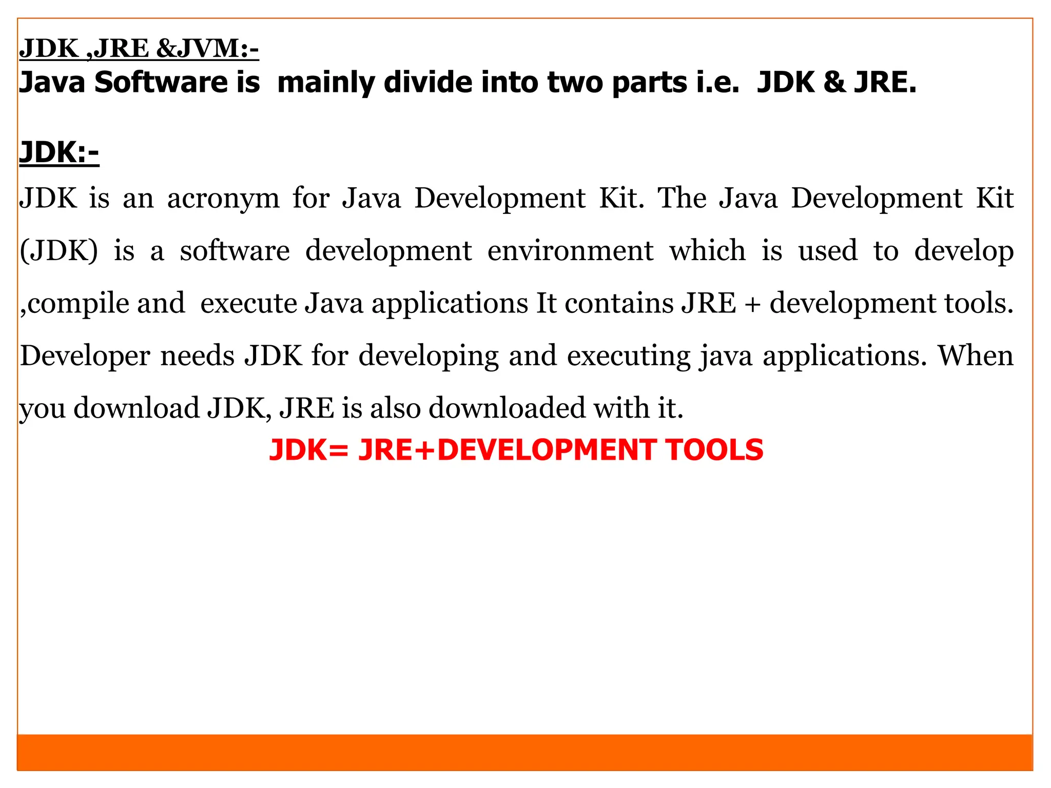 JDK ,JRE &JVM:-
Java Software is mainly divide into two parts i.e. JDK & JRE.
JDK:-
JDK is an acronym for Java Development Kit. The Java Development Kit
(JDK) is a software development environment which is used to develop
,compile and execute Java applications It contains JRE + development tools.
Developer needs JDK for developing and executing java applications. When
you download JDK, JRE is also downloaded with it.
JDK= JRE+DEVELOPMENT TOOLS
 