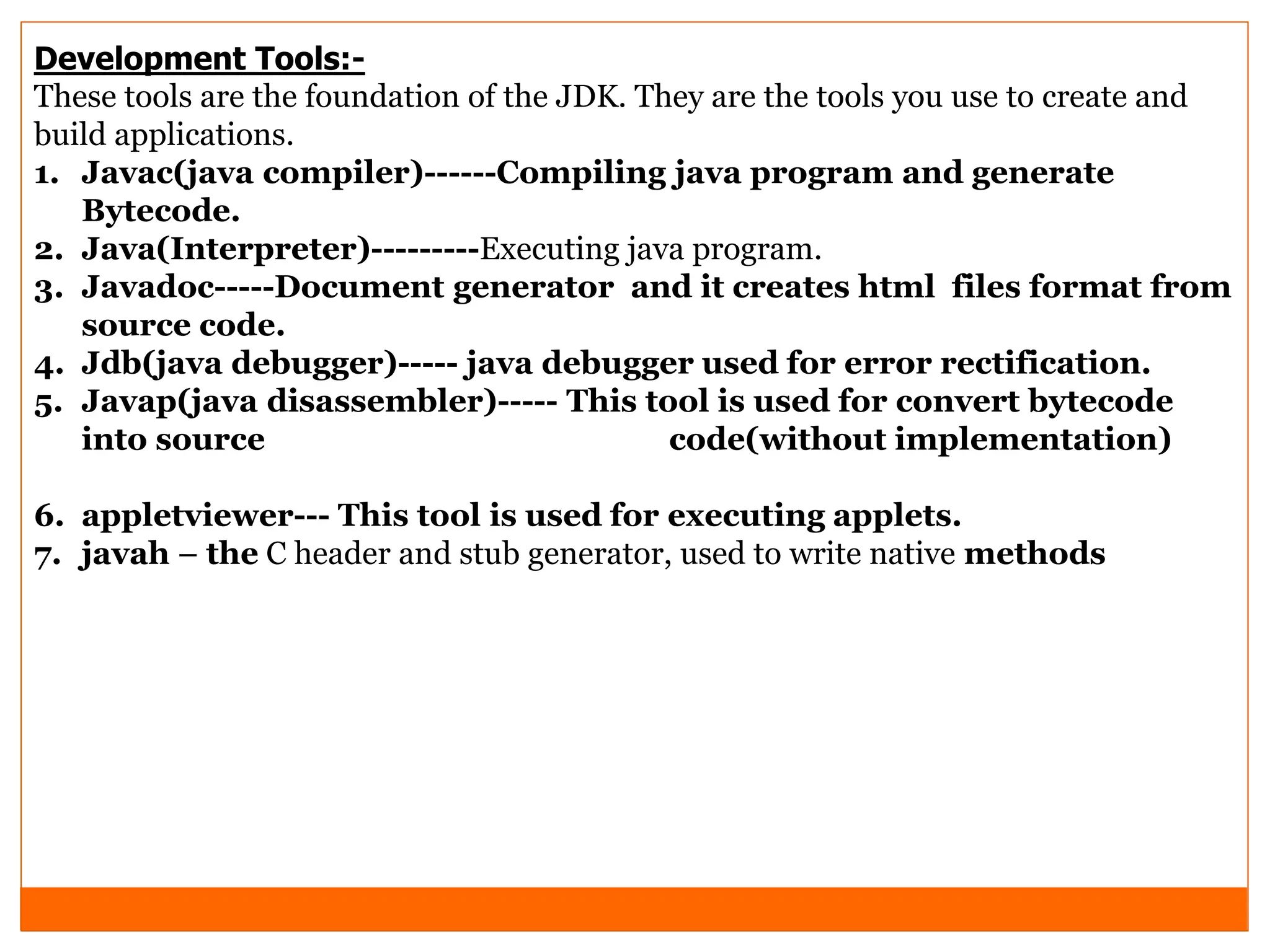 Development Tools:-
These tools are the foundation of the JDK. They are the tools you use to create and
build applications.
1. Javac(java compiler)------Compiling java program and generate
Bytecode.
2. Java(Interpreter)---------Executing java program.
3. Javadoc-----Document generator and it creates html files format from
source code.
4. Jdb(java debugger)----- java debugger used for error rectification.
5. Javap(java disassembler)----- This tool is used for convert bytecode
into source code(without implementation)
6. appletviewer--- This tool is used for executing applets.
7. javah – the C header and stub generator, used to write native methods
 