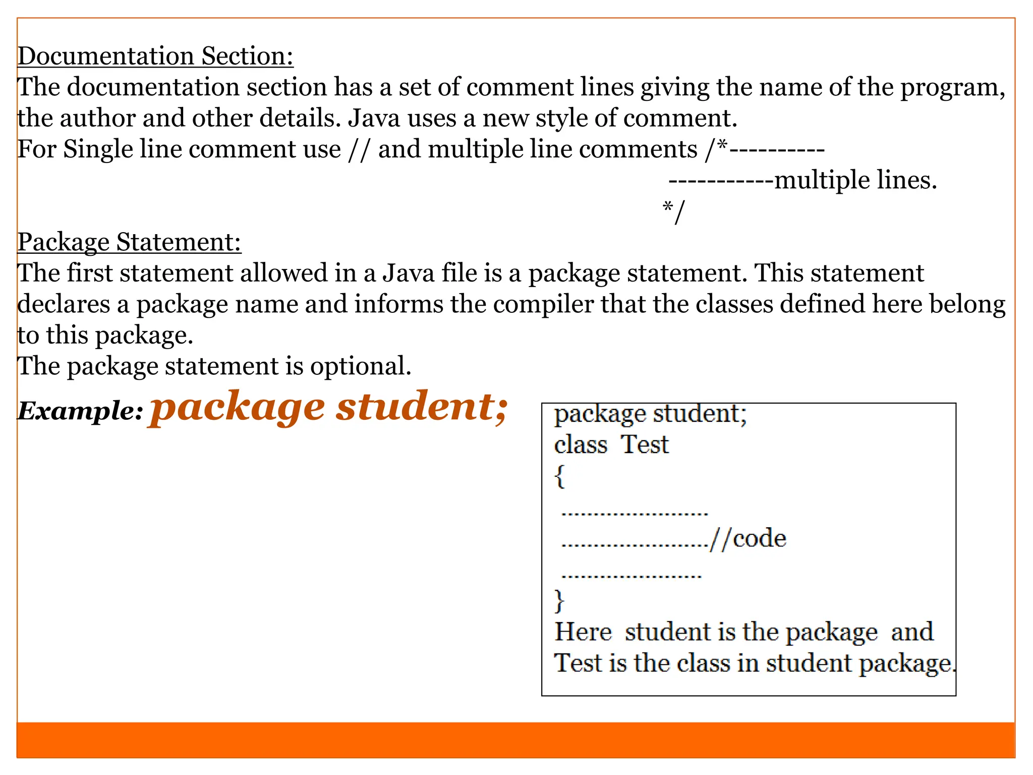 Documentation Section:
The documentation section has a set of comment lines giving the name of the program,
the author and other details. Java uses a new style of comment.
For Single line comment use // and multiple line comments /*----------
-----------multiple lines.
*/
Package Statement:
The first statement allowed in a Java file is a package statement. This statement
declares a package name and informs the compiler that the classes defined here belong
to this package.
The package statement is optional.
Example: package student;
 