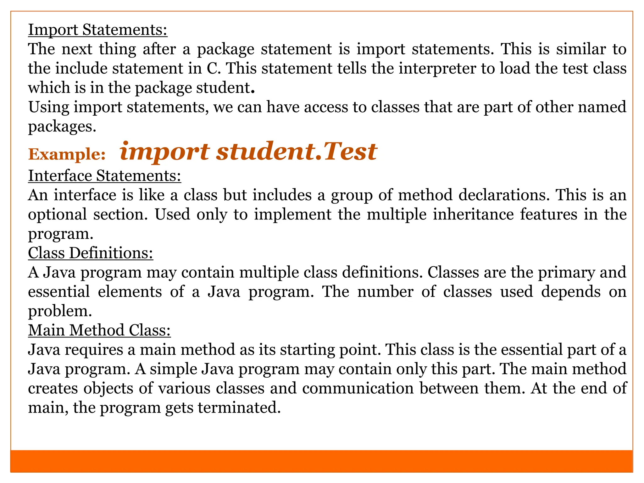 Import Statements:
The next thing after a package statement is import statements. This is similar to
the include statement in C. This statement tells the interpreter to load the test class
which is in the package student.
Using import statements, we can have access to classes that are part of other named
packages.
Example: import student.Test
Interface Statements:
An interface is like a class but includes a group of method declarations. This is an
optional section. Used only to implement the multiple inheritance features in the
program.
Class Definitions:
A Java program may contain multiple class definitions. Classes are the primary and
essential elements of a Java program. The number of classes used depends on
problem.
Main Method Class:
Java requires a main method as its starting point. This class is the essential part of a
Java program. A simple Java program may contain only this part. The main method
creates objects of various classes and communication between them. At the end of
main, the program gets terminated.
 