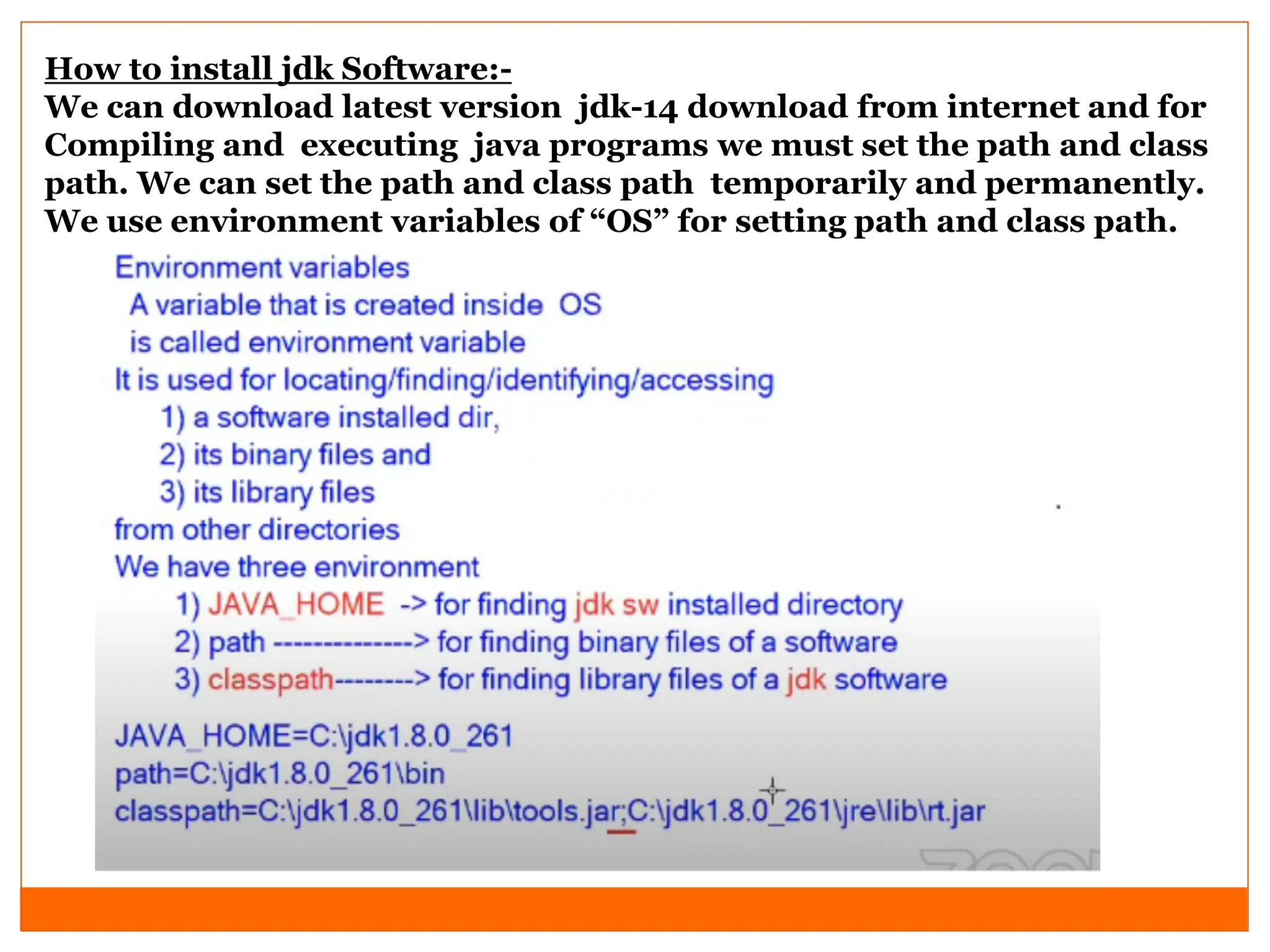How to install jdk Software:-
We can download latest version jdk-14 download from internet and for
Compiling and executing java programs we must set the path and class
path. We can set the path and class path temporarily and permanently.
We use environment variables of “OS” for setting path and class path.
 