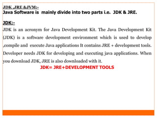 JDK ,JRE &JVM:-
Java Software is mainly divide into two parts i.e. JDK & JRE.
JDK:-
JDK is an acronym for Java Development Kit. The Java Development Kit
(JDK) is a software development environment which is used to develop
,compile and execute Java applications It contains JRE + development tools.
Developer needs JDK for developing and executing java applications. When
you download JDK, JRE is also downloaded with it.
JDK= JRE+DEVELOPMENT TOOLS
 