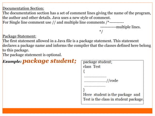 Documentation Section:
The documentation section has a set of comment lines giving the name of the program,
the author and other details. Java uses a new style of comment.
For Single line comment use // and multiple line comments /*----------
-----------multiple lines.
*/
Package Statement:
The first statement allowed in a Java file is a package statement. This statement
declares a package name and informs the compiler that the classes defined here belong
to this package.
The package statement is optional.
Example: package student;
 