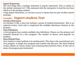 Import Statements:
The next thing after a package statement is import statements. This is similar to
the include statement in C. This statement tells the interpreter to load the test class
which is in the package student.
Using import statements, we can have access to classes that are part of other named
packages.
Example: import student.Test
Interface Statements:
An interface is like a class but includes a group of method declarations. This is an
optional section. Used only to implement the multiple inheritance features in the
program.
Class Definitions:
A Java program may contain multiple class definitions. Classes are the primary and
essential elements of a Java program. The number of classes used depends on
problem.
Main Method Class:
Java requires a main method as its starting point. This class is the essential part of a
Java program. A simple Java program may contain only this part. The main method
creates objects of various classes and communication between them. At the end of
main, the program gets terminated.
 