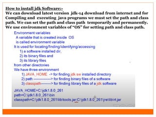 How to install jdk Software:-
We can download latest version jdk-14 download from internet and for
Compiling and executing java programs we must set the path and class
path. We can set the path and class path temporarily and permanently.
We use environment variables of “OS” for setting path and class path.
 