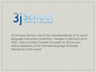3j Chinese School, one of the representatives of in-world
language instruction institution, merges in Second Life in
2007, and provides Chinese Courses for all the non-
native speakers of the Chinese language (Chinese
Mandarin) in the world.
 