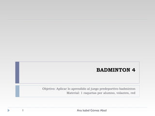 BADMINTON 4 Objetivo: Aplicar lo aprendido al juego predeportivo-badminton Material: 1 raquetas por alumno, volantes, red Ana Isabel Gómez Abad 