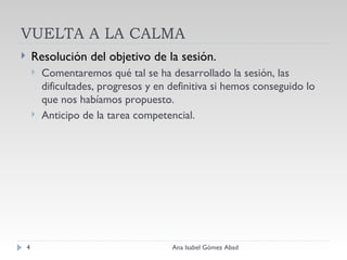 VUELTA A LA CALMA Resolución del objetivo de la sesión. Comentaremos qué tal se ha desarrollado la sesión, las dificultades, progresos y en definitiva si hemos conseguido lo que nos habíamos propuesto. Anticipo de la tarea competencial. Ana Isabel Gómez Abad 