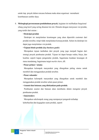 untuk tiap proyek dalam rencana bulanan maka akan organisasi memahami
keterbatasan sumber daya.
4. Melengkapi perencanaan pendahuluan proyek, kegiatan ini melibatkan fungsional
silang yang kecil yang sering dinamai tim inti. Dimulai dengan menyusun visi produk,
yang terdiri dari uraian :
•Deskripsi produk
Deskripsi ini menjelaskan keuntungan yang akan diperoleh customer dari
produk tersebut, tetapi tidak menjelaskan konsep produk. Selain itu deskripsi ini
dapat juga menjelaskan visi produk.
•Tujuan bisnis produk (key business goals)
Merupakan tujuan tambahan dari proyek yang juga menjadi bagian dari
strategi proyek pembuatan produk. Tujuan ini dapat berupa waktu, biaya, dan
kualitas seperti kapan pengenalan produk, bagaimana keadaan keuangan di
masa mendatang, bagaimana target market share, dll.
•Pasar primer / utama
Merupakan kelompok masyarakat yang ditargetkan paling utama untuk
membeli dan menggunakan produk tersebut.
•Pasar sekunder
Merupakan kelompok masyarakat yang ditargetkan untuk membeli dan
menggunakan produk tersebut selain pasar primer.
•Asumsi dan batasan yang ditekankan pada produk
Pembuatan asumsi dan batasan akan membantu dalam mengatur proyek
pembuatan produk.
•Stakeholders
Merupakan sekelompok orang yang mempunyai pengaruh terhadap
keberhasilan dan kegagalan suatu produk, seperti
‘1
3 5
Pengantar Teknik Industri
Pusat Bahan Ajar dan eLearning
Torik http://www.mercubuana.ac.id
 