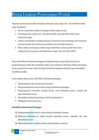 Ruang Lingkup Perancangan Produk
Kegiatan perancangan produk merupakan pekerjaan yang cukup sulit. Ada kendala-kendala
yang melingkupi :
1. Ide-ide yang muncul dalam rancangan produk sangat kurang.
2. Persaingan pasar sangat ketat. Menuntut produk yang dihasilkan benar-benar
berkualitas tinggi.
3. Adanya perlindungan terhadap konsumen. Konsumen harus dilindungi dari keamanan
pemakai produk dari akibat proses produksi atau dari bahan bakunya.
4. Biaya dalam perancangan produk sangat mahal/besar, karena produk baru harus
sebagai proyek yang punya ketidak pastian tinggi. (Purnomo Hari,2004).
Proses identifikasi kebutuhan pelanggan merupakan bagian yang integral dari proses
pengenmbangan produk dan merupakan tahap yang mempunyai hubungan paling erat dengan
proses penurunan konsep, seleksi konsep, benchmark dengan pesaing dan juga menetapkan
spesifikasi produk.
Lima tahapan dalam proses identifikasi kebutuhan pelanggan :
1. Mengumpulkan data mentah dari konsumen
2. Mengintrepretasikan data mentah menjadi kebutuhan pelanggan
3. Mengorganisasi kebutuhan menjadi hirarki, yaitu kebutuhan primer, skunder dan
jikga diperlukan) tertier
4. Menetapkan derajat kepentingan relatif tiap kebutuhan 5
5. Menganalisa hasil dan proses
Identifikasi Kebutuhan Pelanggan
 Menginterpretasikan data ke dalam bentuk kebutuhan customer
 Menyusun kebutuhan ke dalam hierarki kebutuhan primer, sekunder, dan (jika
dibutuhkan) tersier
 Memastikan bahwa produk terfokus pada kebutuhan customer
‘1
3 6
Pengantar Teknik Industri
Pusat Bahan Ajar dan eLearning
Torik http://www.mercubuana.ac.id
 
