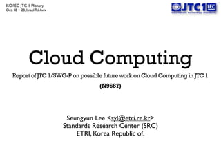 ISO/IEC JTC 1 Plenary
Oct. 18 ~ 23, Israel Tel Aviv

                                                                  !




                Cloud Computing
    Report of JTC 1/SWG-P on possible future work on Cloud Computing in JTC 1
                                           (N9687)




                                 Seungyun Lee <syl@etri.re.kr>
                                Standards Research Center (SRC)
                                    ETRI, Korea Republic of.
 