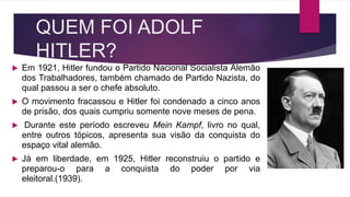 QUEM FOI ADOLF
HITLER?
Em 1921, Hitler fundou o Partido Nacional Socialista Alemão
dos Trabalhadores, também chamado de Partido Nazista, do
qual passou a ser o chefe absoluto.
O movimento fracassou e Hitler foi condenado a cinco anos
de prisão, dos quais cumpriu somente nove meses de pena.
Durante este período escreveu Mein Kampf, livro no qual,
entre outros tópicos, apresenta sua visão da conquista do
espaço vital alemão.
Já em liberdade, em 1925, Hitler reconstruiu o partido e
preparou-o para a conquista do poder por via
eleitoral.(1939).