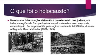 O que foi o holocausto?
Holocausto foi uma ação sistemática de extermínio dos judeus, em
todas as regiões da Europa dominadas pelos alemães, nos campos de
concentração. Foi empreendida pelo regime nazista de Adolf Hitler, durante
a Segunda Guerra Mundial (1939-1945).
