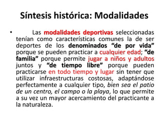 Síntesis histórica: Modalidades
• Las modalidades deportivas seleccionadas
tenían como características comunes la de ser
deportes de los denominados “de por vida”
porque se pueden practicar a cualquier edad; “de
familia” porque permite jugar a niños y adultos
juntos y “de tiempo libre” porque pueden
practicarse en todo tiempo y lugar sin tener que
utilizar infraestructuras costosas, adaptándose
perfectamente a cualquier tipo, bien sea el patio
de un centro, el campo o la playa, lo que permite
a su vez un mayor acercamiento del practicante a
la naturaleza.
 