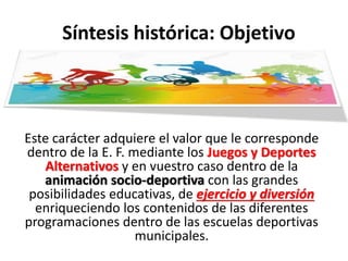 Síntesis histórica: Objetivo
Este carácter adquiere el valor que le corresponde
dentro de la E. F. mediante los Juegos y Deportes
Alternativos y en vuestro caso dentro de la
animación socio-deportiva con las grandes
posibilidades educativas, de ejercicio y diversión
enriqueciendo los contenidos de las diferentes
programaciones dentro de las escuelas deportivas
municipales.
 