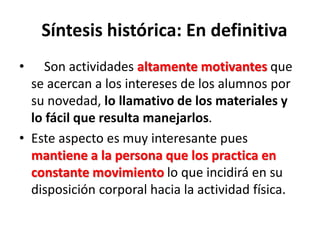 Síntesis histórica: En definitiva
• Son actividades altamente motivantes que
se acercan a los intereses de los alumnos por
su novedad, lo llamativo de los materiales y
lo fácil que resulta manejarlos.
• Este aspecto es muy interesante pues
mantiene a la persona que los practica en
constante movimiento lo que incidirá en su
disposición corporal hacia la actividad física.
 
