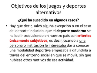 Objetivos de los juegos y deportes
alternativos
¿Qué ha sucedido en algunos casos?
• Hay que decir, salvo alguna excepción o en el caso
del deporte inducido, que el deporte moderno se
ha ido introduciendo en nuestro país con criterios
únicamente subjetivos, es decir, cuando a una
persona o institución le interesaba dar a conocer
una modalidad deportiva empezaba a difundirla a
través del entorno social en que se movía, sin que
hubiese otros motivos de esa actividad.
 