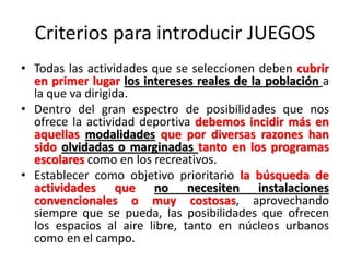 Criterios para introducir JUEGOS
• Todas las actividades que se seleccionen deben cubrir
en primer lugar los intereses reales de la población a
la que va dirigida.
• Dentro del gran espectro de posibilidades que nos
ofrece la actividad deportiva debemos incidir más en
aquellas modalidades que por diversas razones han
sido olvidadas o marginadas tanto en los programas
escolares como en los recreativos.
• Establecer como objetivo prioritario la búsqueda de
actividades que no necesiten instalaciones
convencionales o muy costosas, aprovechando
siempre que se pueda, las posibilidades que ofrecen
los espacios al aire libre, tanto en núcleos urbanos
como en el campo.
 