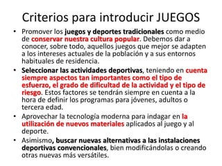 Criterios para introducir JUEGOS
• Promover los juegos y deportes tradicionales como medio
de conservar nuestra cultura popular. Debemos dar a
conocer, sobre todo, aquellos juegos que mejor se adapten
a los intereses actuales de la población y a sus entornos
habituales de residencia.
• Seleccionar las actividades deportivas, teniendo en cuenta
siempre aspectos tan importantes como el tipo de
esfuerzo, el grado de dificultad de la actividad y el tipo de
riesgo. Estos factores se tendrán siempre en cuenta a la
hora de definir los programas para jóvenes, adultos o
tercera edad.
• Aprovechar la tecnología moderna para indagar en la
utilización de nuevos materiales aplicados al juego y al
deporte.
• Asimismo, buscar nuevas alternativas a las instalaciones
deportivas convencionales, bien modificándolas o creando
otras nuevas más versátiles.
 