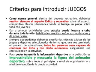 Criterios para introducir JUEGOS
• Como norma general, dentro del deporte recreativo, debemos
resaltar siempre el aspecto lúdico y recreativo sobre el aspecto
competitivo. Buscar situaciones donde se trabaje en grupo, sobre
todo con jóvenes.
• Dar a conocer actividades cuya práctica pueda llevarse a cabo
durante toda la vida: habilidades sencillas, esfuerzos moderados y
de poco riesgo.
• Siempre que podamos debemos enseñar las técnicas básicas de los
juegos y deportes seleccionados de forma que, una vez terminado
el proceso de aprendizaje, todas las personas sean capaces de
continuar con éxito y con cierta autonomía, asegurando una
continuidad en la actividad.
• Para poder transmitir la información deportiva a la población es
imprescindible y necesaria la figura del animador
deportivo, sobre todo al principio, a nivel de organización y a
nivel de ejecución de la propia actividad.
 