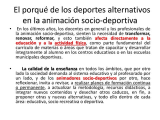 El porqué de los deportes alternativos
en la animación socio-deportiva
• En los últimos años, los docentes en general y los profesionales de
la animación socio-deportiva, sienten la necesidad de transformar,
renovar, reformar, y esto también afecta directamente a la
educación y a la actividad física, como parte fundamental del
currículo de materias o áreas que tratan de capacitar y desarrollar
íntegramente al alumno en los centros educativos o en las escuelas
municipales deportivas.
• La calidad de la enseñanza en todos los ámbitos, que por otro
lado la sociedad demanda al sistema educativo y al profesorado por
un lado, y de los animadores socio-deportivos por otro, hace
reflexionar, invita a revisar, a realizar planes de formación continua
o permanente, a actualizar la metodología, recursos didácticos, a
integrar nuevos contenidos y desechar otros caducos, en fin, a
proponer otras y nuevas alternativas, y todo ello dentro de cada
área: educativa, socio recreativa o deportiva.
 
