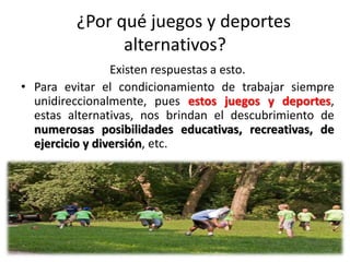 ¿Por qué juegos y deportes
alternativos?
Existen respuestas a esto.
• Para evitar el condicionamiento de trabajar siempre
unidireccionalmente, pues estos juegos y deportes,
estas alternativas, nos brindan el descubrimiento de
numerosas posibilidades educativas, recreativas, de
ejercicio y diversión, etc.
 
