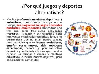 ¿Por qué juegos y deportes
alternativos?
• Muchos profesores, monitores deportivos y
animadores, basan desde hace ya mucho
tiempo, sus programas en juegos y deportes
habituales, convencionales, haciéndose año
tras año, curso tras curso, actividades
repetitivas, llegando a ser rutinarias, poco
motivantes y casi nada recreativas, lo que no
quiere decir que no sigan siendo válidas,
pero es lógico que se intente evolucionar,
enseñar cosas nuevas, vivir novedosas
experiencias, conocer y practicar otros
deportes y actividades físicas que puedan
cumplir las mismas funciones y objetivos
educativos, e incluso nuevos objetivos, pero
cambiando los contenidos.
 