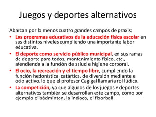 Juegos y deportes alternativos
Abarcan por lo menos cuatro grandes campos de praxis:
• Los programas educativos de la educación física escolar en
sus distintos niveles cumpliendo una importante labor
educativa.
• El deporte como servicio público municipal, en sus ramas
de deporte para todos, mantenimiento físico, etc.,
atendiendo a la función de salud e higiene corporal.
• El ocio, la recreación y el tiempo libre, cumpliendo la
función hedonística, catártica, de diversión mediante el
ocio activo, lo que el profesor Cagigal llamaría rol lúdico.
• La competición, ya que algunos de los juegos y deportes
alternativos también se desarrollan este campo, como por
ejemplo el bádminton, la indiaca, el floorball.
 