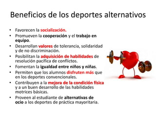 Beneficios de los deportes alternativos
• Favorecen la socialización.
• Promueven la cooperación y el trabajo en
equipo.
• Desarrollan valores de tolerancia, solidaridad
y de no discriminación.
• Posibilitan la adquisición de habilidades de
resolución pacífica de conflictos.
• Fomentan la igualdad entre niños y niñas.
• Permiten que los alumnos disfruten más que
en los deportes convencionales.
• Contribuyen a la mejora de la condición física
y a un buen desarrollo de las habilidades
motrices básicas.
• Proveen al estudiante de alternativas de
ocio a los deportes de práctica mayoritaria.
 
