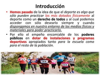 Introducción
• Hemos pasado de la idea de que el deporte es algo que
sólo pueden practicar los más dotados físicamente al
deporte como un derecho de todos y al cual podemos
acceder con sólo desearlo siempre y cuando
dispongamos en nuestro entorno de los medios físicos y
materiales para poder practicarlo.
• Por ello el empeño encomiable de los poderes
públicos en dotar de instalaciones y programas
deportivos apropiados tanto para la escuela como
para el resto de la población.
 