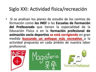 Siglo XXI: Actividad física/recreación
• Si se analizan los planes de estudio de los centros de
formación como los INEF o las Escuelas de Formación
del Profesorado que tienen la especialidad de la
Educación Física o en la formación profesional de
animación socio deportiva se está corrigiendo en gran
medida buscando un enfoque más recreativo a la
actividad propuesta en cada ámbito de nuestra labor
profesional.
 