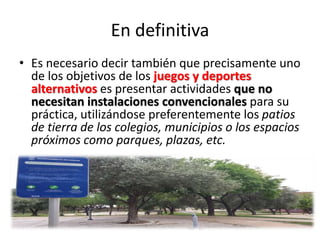 En definitiva
• Es necesario decir también que precisamente uno
de los objetivos de los juegos y deportes
alternativos es presentar actividades que no
necesitan instalaciones convencionales para su
práctica, utilizándose preferentemente los patios
de tierra de los colegios, municipios o los espacios
próximos como parques, plazas, etc.
 