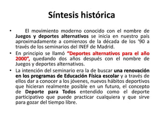Síntesis histórica
• El movimiento moderno conocido con el nombre de
Juegos y deportes alternativos se inicia en nuestro país
aproximadamente a comienzos de la década de los ‘90 a
través de los seminarios del INEF de Madrid.
• En principio se llamó “Deportes alternativos para el año
2000”, quedando dos años después con el nombre de
Juegos y deportes alternativos.
• La intención del seminario era la de buscar una renovación
en los programas de Educación Física escolar y a través de
ellos dar a conocer a los jóvenes, nuevos hábitos deportivos
que hicieran realmente posible en un futuro, el concepto
de Deporte para Todos entendido como el deporte
participativo que puede practicar cualquiera y que sirve
para gozar del tiempo libre.
 