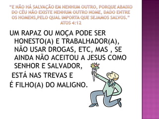 UM RAPAZ OU MOÇA PODE SER HONESTO(A) E TRABALHADOR(A), NÃO USAR DROGAS, ETC, MAS , SE AINDA NÃO ACEITOU A JESUS COMO SENHOR E SALVADOR, ESTÁ NAS TREVAS E  É FILHO(A) DO MALIGNO. 