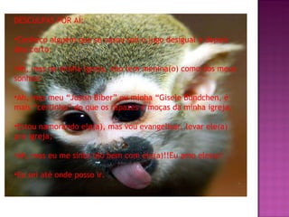 DESCULPAS POR AÍ: Conheço alguém que se casou sob o jugo desigual e depois deu certo; Ah, mas na minha igreja, não tem menina(o) como dos meus sonhos! Ah, mas meu “Justin Biber” ou minha “Gisele Bündchen, é mais “certinho” do que os rapazes e moças da minha igreja. Estou namorando ele(a), mas vou evangelisar, levar ele(a) prá igreja; Ah, mas eu me sinto tão bem com ele(a)!!Eu amo ele(a)! Eu sei até onde posso ir. 