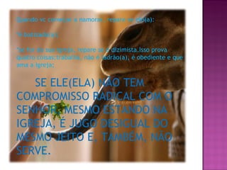 Quando vc começar a namorar, repare se ele(a): *é batizado(a); *se for da sua igreja, repare se é dizimista.Isso prova quatro coisas:trabalha, não é ladrão(a), é obediente e que ama a igreja; SE ELE(ELA) NÃO TEM COMPROMISSO RADICAL COM O SENHOR, MESMO ESTANDO NA IGREJA, É JUGO DESIGUAL DO MESMO JEITO E, TAMBÉM, NÃO SERVE. 