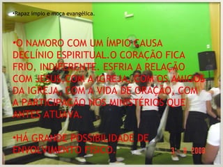 Rapaz ímpio e moça evangélica. O NAMORO COM UM ÍMPIO CAUSA DECLÍNIO ESPIRITUAL.O CORAÇÃO FICA FRIO, INDIFERENTE. ESFRIA A RELAÇÃO COM JESUS,COM A IGREJA, COM OS AMIGOS DA IGREJA, COM A VIDA DE ORAÇÃO, COM A PARTICIPAÇÃO NOS MINISTÉRIOS QUE ANTES ATUAVA. HÁ GRANDE POSSIBILIDADE DE ENVOLVIMENTO FÍSICO. 