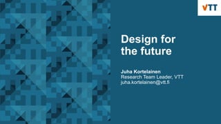 Design for
the future
Juha Kortelainen
Research Team Leader, VTT
juha.kortelainen@vtt.fi
 