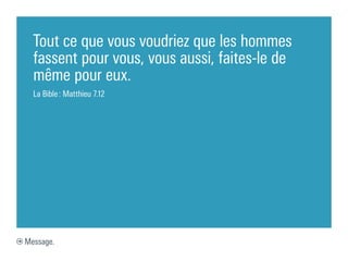 Tout ce que vous voudriez que les hommes
  fassent pour vous, vous aussi, faites-le de
  même pour eux.
  La Bible : Matthieu 7.12




Message.
 