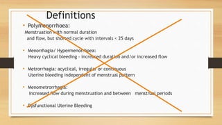 Definitions
• Polymenorrhoea:
Menstruation with normal duration
and flow, but shorted cycle with intervals < 25 days
• Menorrhagia/ Hypermenorrhoea:
Heavy cyclical bleeding - increased duration and/or increased flow
• Metrorrhagia: acyclical, irregular or continuous
Uterine bleeding independent of menstrual pattern
• Menometrorrhagia:
Increased flow during menstruation and between menstrual periods
• Dysfunctional Uterine Bleeding
 