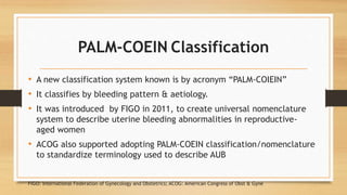 PALM-COEIN Classification
• A new classification system known is by acronym “PALM-COIEIN”
• It classifies by bleeding pattern & aetiology.
• It was introduced by FIGO in 2011, to create universal nomenclature
system to describe uterine bleeding abnormalities in reproductive-
aged women
• ACOG also supported adopting PALM-COEIN classification/nomenclature
to standardize terminology used to describe AUB
FIGO: International Federation of Gynecology and Obstetrics; ACOG: American Congress of Obst & Gyne
 