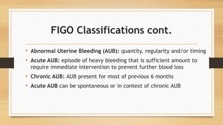 FIGO Classifications cont.
• Abnormal Uterine Bleeding (AUB): quantity, regularity and/or timing
• Acute AUB: episode of heavy bleeding that is sufficient amount to
require immediate intervention to prevent further blood loss
• Chronic AUB: AUB present for most of previous 6 months
• Acute AUB can be spontaneous or in context of chronic AUB
 