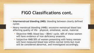 FIGO Classifications cont.
• Intermenstrual bleeding (IMB): bleeding between clearly defined
cycles
• Heavy menstrual bleeding (HMB): excessive menstrual blood loss
affecting quality of life – physical, emotional, social, material
• Objective HMB: blood loss > 80ml/ cycle. 60% of these women
will have evidence of iron deficiency anaemia.
• Subjective HMB:50% of women presenting with heavy menses
will have measured blood loss within normal limits but must
still be considered abnormal, and investigated accordingly.
 