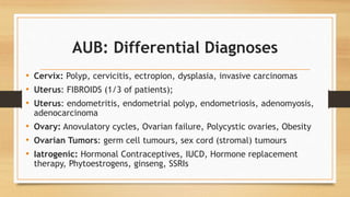 AUB: Differential Diagnoses
• Cervix: Polyp, cervicitis, ectropion, dysplasia, invasive carcinomas
• Uterus: FIBROIDS (1/3 of patients);
• Uterus: endometritis, endometrial polyp, endometriosis, adenomyosis,
adenocarcinoma
• Ovary: Anovulatory cycles, Ovarian failure, Polycystic ovaries, Obesity
• Ovarian Tumors: germ cell tumours, sex cord (stromal) tumours
• Iatrogenic: Hormonal Contraceptives, IUCD, Hormone replacement
therapy, Phytoestrogens, ginseng, SSRIs
 