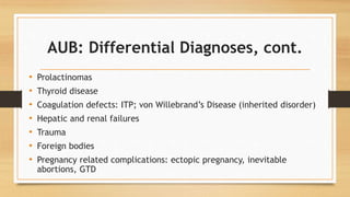 AUB: Differential Diagnoses, cont.
• Prolactinomas
• Thyroid disease
• Coagulation defects: ITP; von Willebrand’s Disease (inherited disorder)
• Hepatic and renal failures
• Trauma
• Foreign bodies
• Pregnancy related complications: ectopic pregnancy, inevitable
abortions, GTD
 